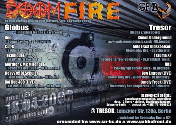 Doomfire: Doomsday Rec. vs. Brainfire; 18.04.2003, 23:00 - open end; price 7 EUR @ Tresor, Leipziger Str. 126a, Berlin. Line-Up Globus (Industrial Techno & Hardcore): Andi, Cut-X, Techniquer, Mortifier & MC Mirender, Heavy vs. Schüler, XOL DOG 400. Tresor (Gabba & Speedcore): Simon Underground, Milo, Trauma XP, NH3, Low Entropy, Lonely Freek