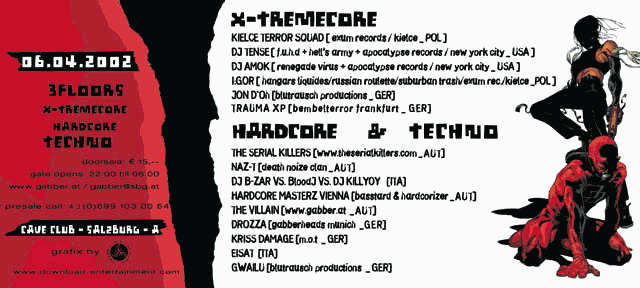06.04.2002 - 3 floors: x-tremecore, hardcore, techno. Doorsale: 15 EUR. Doors open 22:00-06:00. Cave Club, Salzburg, Austria. X-tremecore: Kielce Terror Squat, DJ Tense, DJ Amok, I:GOR, Jon D'Oh, Trauma XP; Hardcore & Techno: The Serial Killers, Naz-T, DJ B-Zarr vs. Blood vs. DJ Killyoy, Hardcore Masterz Vienna, The Villain, Drozza, Kriss Damage, Eisat, Gwailu.
